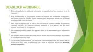 DEADLOCK AVOIDANCE
 To avoid deadlocks an additional information is required about how resources are to be
requested.
 With the knowledge of the complete sequence of requests and releases for each process,
the system can decide for each request whether or not the process should wait in order to
avoid a possible future deadlock
 Each request requires that in making this decision the system consider the resources
currently available, the resources currently allocated to each process, and the future
requests and releases of each process.
 The various algorithms that use this approach differ in the amount and type of information
required.
 The simplest model requires that each process declare the maximum number of resources
of each type that it may need.
 Given this a priori information, it is possible to construct an algorithm that ensures that the
system will never enter a deadlocked state. Such an algorithm defines the deadlock-
avoidance approach.
 