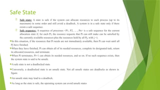 Safe State
 Safe state: A state is safe if the system can allocate resources to each process (up to its
maximum) in some order and still avoid a deadlock. A system is in a safe state only if there
exists a safe sequence.
 Safe sequence: A sequence of processes <P1, P2, ... , Pn> is a safe sequence for the current
allocation state if, for each Pi, the resource requests that Pi can still make can be satisfied by
the currently available resources plus the resources held by all Pj, with j <i.
In this situation, if the resources that Pi needs are not immediately available, then Pi can wait until all
Pj have finished.
When they have finished, Pi can obtain all of its needed resources, complete its designated task, return
its allocated resources, and terminate.
When Pi terminates, Pi+1 can obtain its needed resources, and so on. If no such sequence exists, then
the system state is said to be unsafe.
A safe state is not a deadlocked state.
Conversely, a deadlocked state is an unsafe state. Not all unsafe states are deadlocks as shown in
figure.
An unsafe state may lead to a deadlock.
As long as the state is safe, the operating system can avoid unsafe states
 