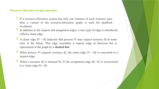 Resource-Allocation-Graph Algorithm
 If a resource-allocation system has only one instance of each resource type,
then a variant of the resource-allocation graph is used for deadlock
avoidance.
 In addition to the request and assignment edges, a new type of edge is introduced,
called a claim edge.
 A claim edge Pi ->Rj indicates that process Pi may request resource Rj at some
time in the future. This edge resembles a request edge in direction but is
represented in the graph by a dashed line.
 When process Pi requests resource Rj, the claim edge Pi ->Rj is converted to a
request edge.
 When a resource Rj is released by Pi the assignment edge Rj->Pi is reconverted
to a claim edge Pi->Rj.
 
