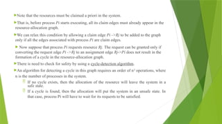Note that the resources must be claimed a priori in the system.
That is, before process Pi starts executing, all its claim edges must already appear in the
resource-allocation graph.
We can relax this condition by allowing a claim edge Pi ->Rj to be added to the graph
only if all the edges associated with process Pi are claim edges.
 Now suppose that process Pi requests resource Rj. The request can be granted only if
converting the request edge Pi ->Rj to an assignment edge Rj->Pi does not result in the
formation of a cycle in the resource-allocation graph.
There is need to check for safety by using a cycle-detection algorithm.
An algorithm for detecting a cycle in this graph requires an order of n2
operations, where
n is the number of processes in the system.
 If no cycle exists, then the allocation of the resource will leave the system in a
safe state.
 If a cycle is found, then the allocation will put the system in an unsafe state. In
that case, process Pi will have to wait for its requests to be satisfied.
 