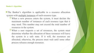 Banker's Algorithm
The Banker’s algorithm is applicable to a resource allocation
system with multiple instances of each resource type.
 When a new process enters the system, it must declare the
maximum number of instances of each resource type that it
may need. This number may not exceed the total number of
resources in the system.
 When a user requests a set of resources, the system must
determine whether the allocation of these resources will leave
the system in a safe state. If it will, the resources are
allocated; otherwise, the process must wait until some other
process releases enough resources.
 