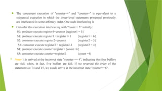  The concurrent execution of "counter++" and "counter--" is equivalent to a
sequential execution in which the lower-level statements presented previously
are interleaved in some arbitrary order. One such interleaving is
 Consider this execution interleaving with “count = 5” initially:
S0: producer execute register1=counter {register1 = 5}
S1: producer execute register1 = register1+1 {register1 = 6}
S2: consumer execute register2=counter {register2 = 5}
S3: consumer execute register2 = register2-1 {register2 = 4}
S4: producer execute counter=register1 {count =6}
S5: consumer execute counter=register2 {count =4}
 Note: It is arrived at the incorrect state "counter == 4", indicating that four buffers
are full, when, in fact, five buffers are full. If we reversed the order of the
statements at T4 and T5, we would arrive at the incorrect state "counter==6".
 