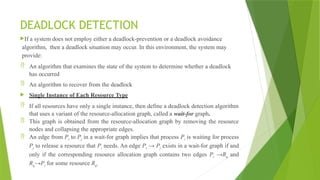 DEADLOCK DETECTION
If a system does not employ either a deadlock-prevention or a deadlock avoidance
algorithm, then a deadlock situation may occur. In this environment, the system may
provide:
 An algorithm that examines the state of the system to determine whether a deadlock
has occurred
 An algorithm to recover from the deadlock
 Single Instance of Each Resource Type
 If all resources have only a single instance, then define a deadlock detection algorithm
that uses a variant of the resource-allocation graph, called a wait-for graph.
 This graph is obtained from the resource-allocation graph by removing the resource
nodes and collapsing the appropriate edges.
 An edge from Pi to Pj in a wait-for graph implies that process Pi is waiting for process
Pj to release a resource that Pi needs. An edge Pi → Pj exists in a wait-for graph if and
only if the corresponding resource allocation graph contains two edges Pi →Rq and
Rq→Pi for some resource Rq.
 