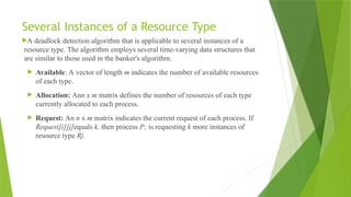 Several Instances of a Resource Type
A deadlock detection algorithm that is applicable to several instances of a
resource type. The algorithm employs several time-varying data structures that
are similar to those used in the banker's algorithm.
 Available: A vector of length m indicates the number of available resources
of each type.
 Allocation: Ann x m matrix defines the number of resources of each type
currently allocated to each process.
 Request: An n x m matrix indicates the current request of each process. If
Request[i][j]equals k, then process P; is requesting k more instances of
resource type Rj.
 