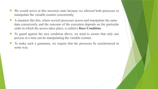  We would arrive at this incorrect state because we allowed both processes to
manipulate the variable counter concurrently.
 A situation like this, where several processes access and manipulate the same
data concurrently and the outcome of the execution depends on the particular
order in which the access takes place, is called a Race Condition.
 To guard against the race condition above, we need to ensure that only one
process at a time can be manipulating the variable counter.
 To make such a guarantee, we require that the processes be synchronized in
some way.
 