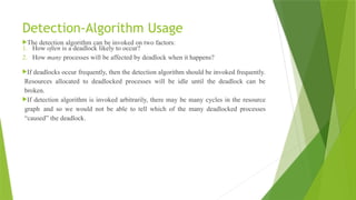Detection-Algorithm Usage
The detection algorithm can be invoked on two factors:
1. How often is a deadlock likely to occur?
2. How many processes will be affected by deadlock when it happens?
If deadlocks occur frequently, then the detection algorithm should be invoked frequently.
Resources allocated to deadlocked processes will be idle until the deadlock can be
broken.
If detection algorithm is invoked arbitrarily, there may be many cycles in the resource
graph and so we would not be able to tell which of the many deadlocked processes
“caused” the deadlock.
 