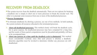 RECOVERY FROM DEADLOCK
The system recovers from the deadlock automatically. There are two options for breaking
a deadlock one is simply to abort one or more processes to break the circular wait. The
other is to preempt some resources from one or more of the deadlocked processes.
Process Termination
To eliminate deadlocks by aborting a process, use one of two methods. In both methods,
the system reclaims all resources allocated to the terminated processes.
1. Abort all deadlocked processes: This method clearly will break the deadlock cycle,
but at great expense; the deadlocked processes may have computed for a long time,
and the results of these partial computations must be discarded and probably will have
to be recomputed later.
2. Abort one process at a time until the deadlock cycle is eliminated: This method
incurs considerable overhead, since after each process is aborted, a deadlock-
detection algorithm must be invoked to determine whether any processes are still
deadlocked.
 