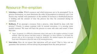 Resource Pre-emption
 Selecting a victim. Which resources and which processes are to be preempted? As in
process termination, we must determine the order of preemption to minimize cost. Cost
factors may include such parameters as the number of resources a deadlocked process
is holding and the amount of time the process has thus far consumed during its
execution.
 Rollback. If we preempt a resource from a process, what should be done with that
process? Clearly, it cannot continue with its normal execution; it is missing some
needed resource. We must roll back the process to some safe state and restart it from
that state.
 Since, in general, it is difficult to determine what a safe state is, the simplest solution is a total
rollback: abort the process and then restart it. Although it is more effective to roll back the
process only as far as necessary to break the deadlock, this method requires the system to
keep more information about the state of all running processes.
 Starvation. How do we ensure that starvation will not occur? That is, how can we
guarantee that resources will not always be preempted from the same process?
 