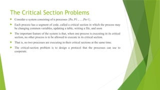 The Critical Section Problems
 Consider a system consisting of n processes {Po, P1 , ... ,Pn-1}.
 Each process has a segment of code, called a critical section in which the process may
be changing common variables, updating a table, writing a file, and soon
 The important feature of the system is that, when one process is executing in its critical
section, no other process is to be allowed to execute in its critical section.
 That is, no two processes are executing in their critical sections at the same time.
 The critical-section problem is to design a protocol that the processes can use to
cooperate.
 