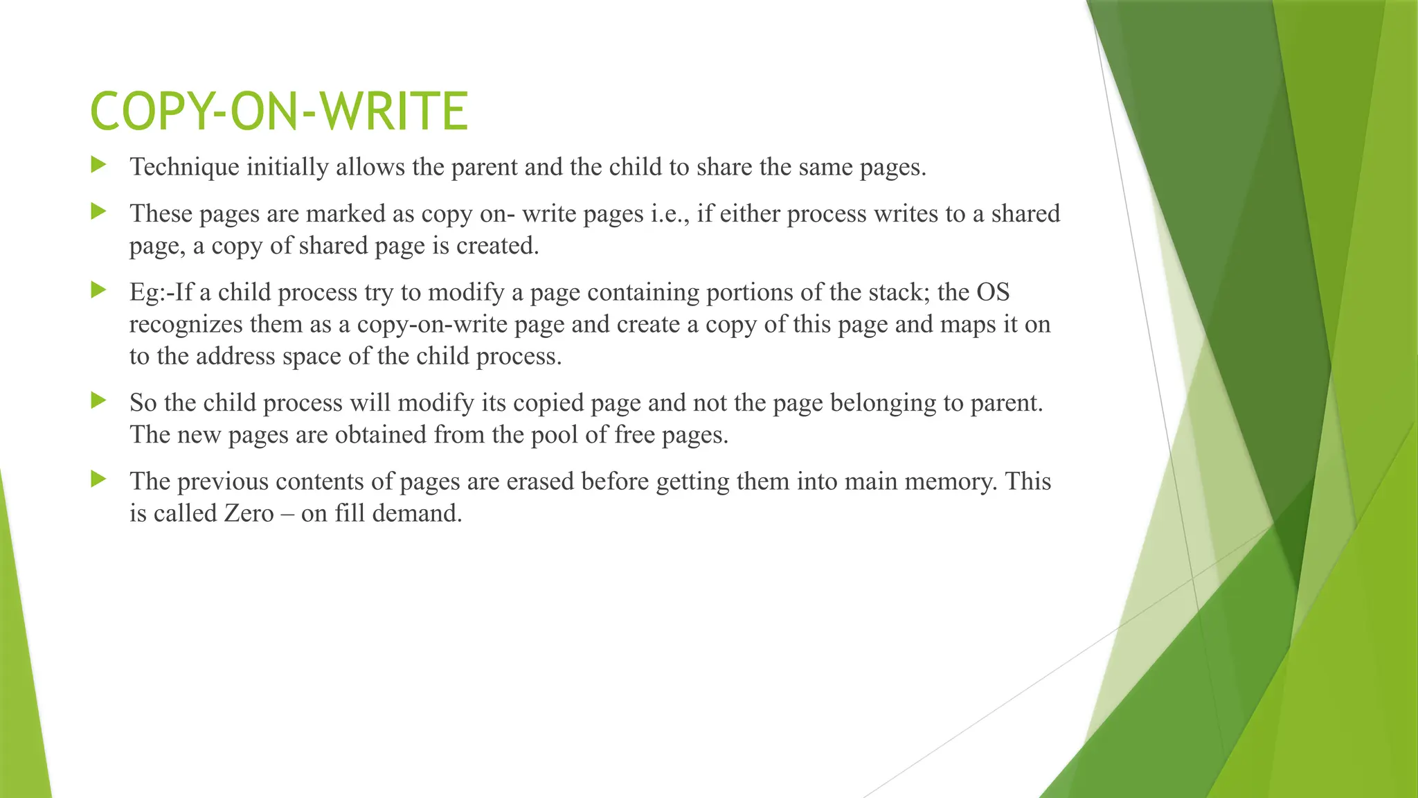 COPY-ON-WRITE
 Technique initially allows the parent and the child to share the same pages.
 These pages are marked as copy on- write pages i.e., if either process writes to a shared
page, a copy of shared page is created.
 Eg:-If a child process try to modify a page containing portions of the stack; the OS
recognizes them as a copy-on-write page and create a copy of this page and maps it on
to the address space of the child process.
 So the child process will modify its copied page and not the page belonging to parent.
The new pages are obtained from the pool of free pages.
 The previous contents of pages are erased before getting them into main memory. This
is called Zero – on fill demand.
 