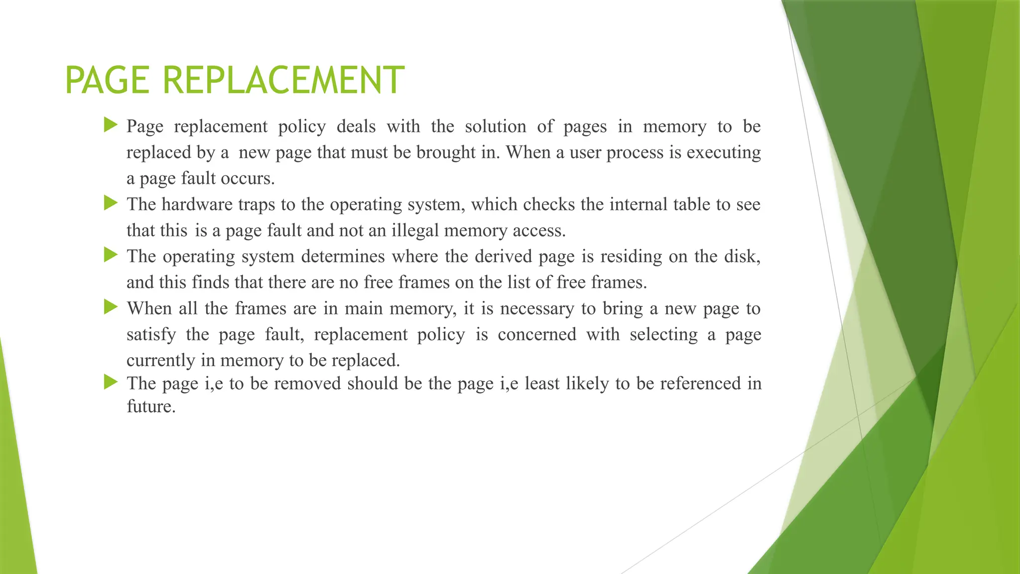 PAGE REPLACEMENT
 Page replacement policy deals with the solution of pages in memory to be
replaced by a new page that must be brought in. When a user process is executing
a page fault occurs.
 The hardware traps to the operating system, which checks the internal table to see
that this is a page fault and not an illegal memory access.
 The operating system determines where the derived page is residing on the disk,
and this finds that there are no free frames on the list of free frames.
 When all the frames are in main memory, it is necessary to bring a new page to
satisfy the page fault, replacement policy is concerned with selecting a page
currently in memory to be replaced.
 The page i,e to be removed should be the page i,e least likely to be referenced in
future.
 