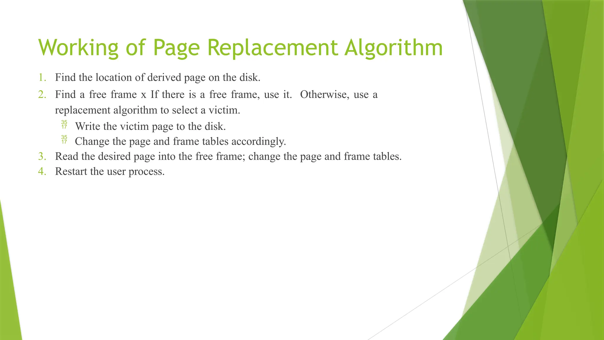Working of Page Replacement Algorithm
1. Find the location of derived page on the disk.
2. Find a free frame x If there is a free frame, use it. Otherwise, use a
replacement algorithm to select a victim.
 Write the victim page to the disk.
 Change the page and frame tables accordingly.
3. Read the desired page into the free frame; change the page and frame tables.
4. Restart the user process.
 