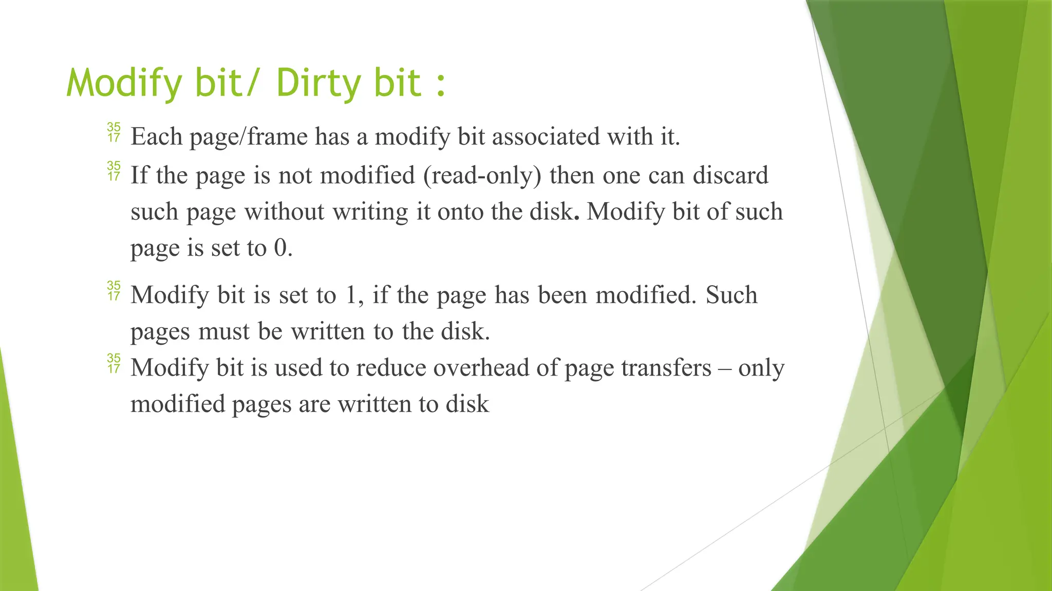 Modify bit/ Dirty bit :
 Each page/frame has a modify bit associated with it.
 If the page is not modified (read-only) then one can discard
such page without writing it onto the disk. Modify bit of such
page is set to 0.
 Modify bit is set to 1, if the page has been modified. Such
pages must be written to the disk.
 Modify bit is used to reduce overhead of page transfers – only
modified pages are written to disk
 