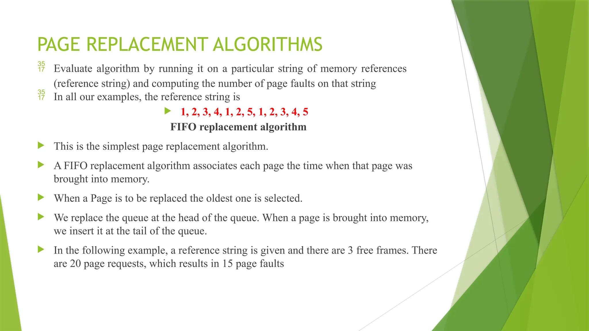 PAGE REPLACEMENT ALGORITHMS
 Evaluate algorithm by running it on a particular string of memory references
(reference string) and computing the number of page faults on that string
 In all our examples, the reference string is
 1, 2, 3, 4, 1, 2, 5, 1, 2, 3, 4, 5
FIFO replacement algorithm
 This is the simplest page replacement algorithm.
 A FIFO replacement algorithm associates each page the time when that page was
brought into memory.
 When a Page is to be replaced the oldest one is selected.
 We replace the queue at the head of the queue. When a page is brought into memory,
we insert it at the tail of the queue.
 In the following example, a reference string is given and there are 3 free frames. There
are 20 page requests, which results in 15 page faults
 