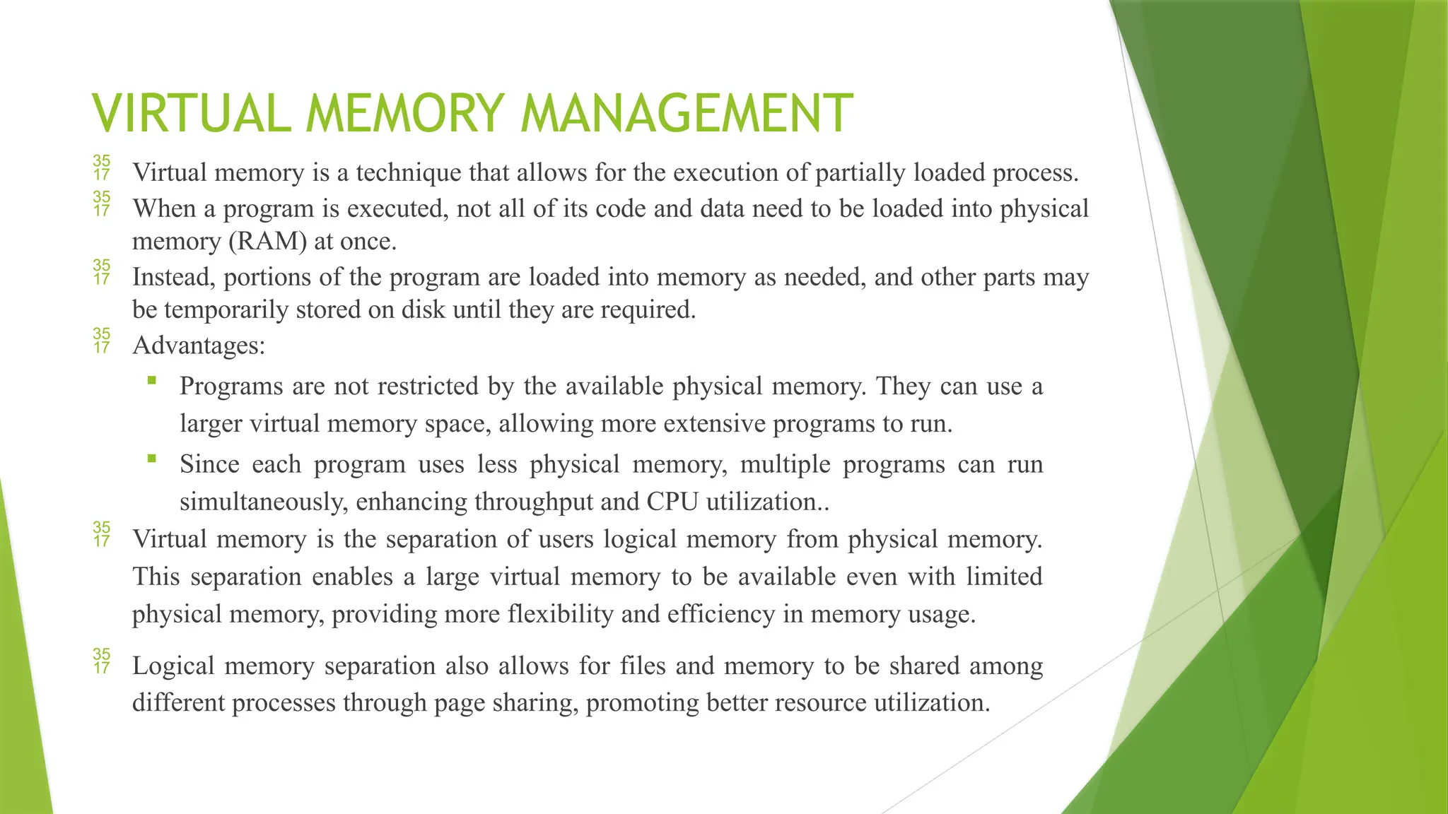 VIRTUAL MEMORY MANAGEMENT
 Virtual memory is a technique that allows for the execution of partially loaded process.
 When a program is executed, not all of its code and data need to be loaded into physical
memory (RAM) at once.
 Instead, portions of the program are loaded into memory as needed, and other parts may
be temporarily stored on disk until they are required.
 Advantages:
 Programs are not restricted by the available physical memory. They can use a
larger virtual memory space, allowing more extensive programs to run.
 Since each program uses less physical memory, multiple programs can run
simultaneously, enhancing throughput and CPU utilization..
 Virtual memory is the separation of users logical memory from physical memory.
This separation enables a large virtual memory to be available even with limited
physical memory, providing more flexibility and efficiency in memory usage.
 Logical memory separation also allows for files and memory to be shared among
different processes through page sharing, promoting better resource utilization.
 