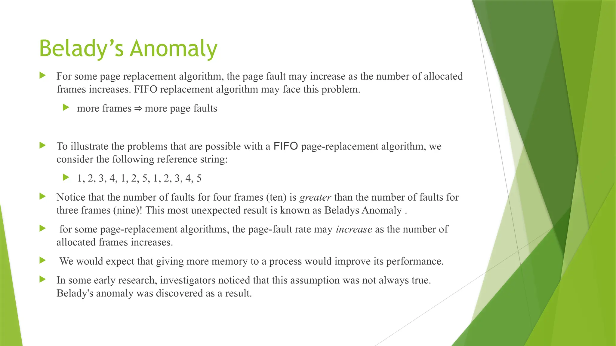 Belady’s Anomaly
 For some page replacement algorithm, the page fault may increase as the number of allocated
frames increases. FIFO replacement algorithm may face this problem.
 more frames more page faults
⇒
 To illustrate the problems that are possible with a FIFO page-replacement algorithm, we
consider the following reference string:
 1, 2, 3, 4, 1, 2, 5, 1, 2, 3, 4, 5
 Notice that the number of faults for four frames (ten) is greater than the number of faults for
three frames (nine)! This most unexpected result is known as Beladys Anomaly .
 for some page-replacement algorithms, the page-fault rate may increase as the number of
allocated frames increases.
 We would expect that giving more memory to a process would improve its performance.
 In some early research, investigators noticed that this assumption was not always true.
Belady's anomaly was discovered as a result.
 