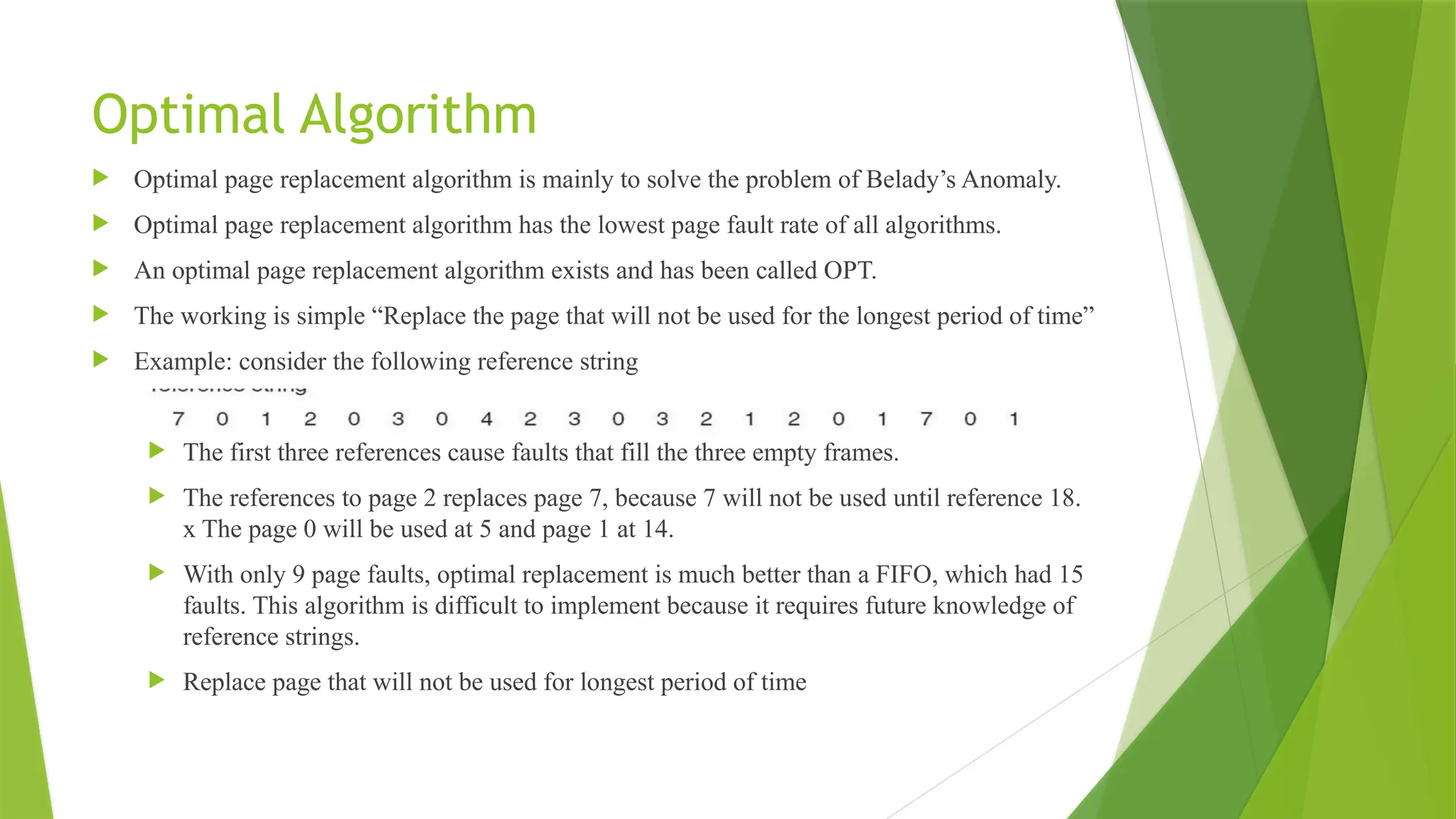 Optimal Algorithm
 Optimal page replacement algorithm is mainly to solve the problem of Belady’s Anomaly.
 Optimal page replacement algorithm has the lowest page fault rate of all algorithms.
 An optimal page replacement algorithm exists and has been called OPT.
 The working is simple “Replace the page that will not be used for the longest period of time”
 Example: consider the following reference string
 The first three references cause faults that fill the three empty frames.
 The references to page 2 replaces page 7, because 7 will not be used until reference 18.
x The page 0 will be used at 5 and page 1 at 14.
 With only 9 page faults, optimal replacement is much better than a FIFO, which had 15
faults. This algorithm is difficult to implement because it requires future knowledge of
reference strings.
 Replace page that will not be used for longest period of time
 