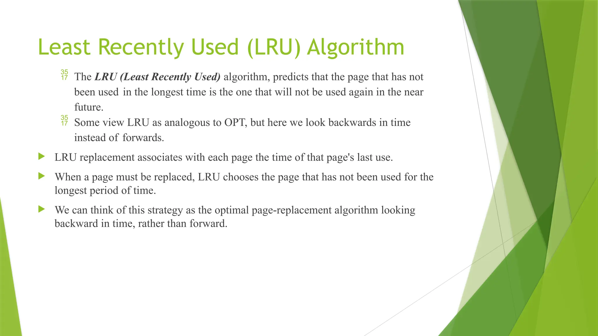 Least Recently Used (LRU) Algorithm
 The LRU (Least Recently Used) algorithm, predicts that the page that has not
been used in the longest time is the one that will not be used again in the near
future.
 Some view LRU as analogous to OPT, but here we look backwards in time
instead of forwards.
 LRU replacement associates with each page the time of that page's last use.
 When a page must be replaced, LRU chooses the page that has not been used for the
longest period of time.
 We can think of this strategy as the optimal page-replacement algorithm looking
backward in time, rather than forward.
 