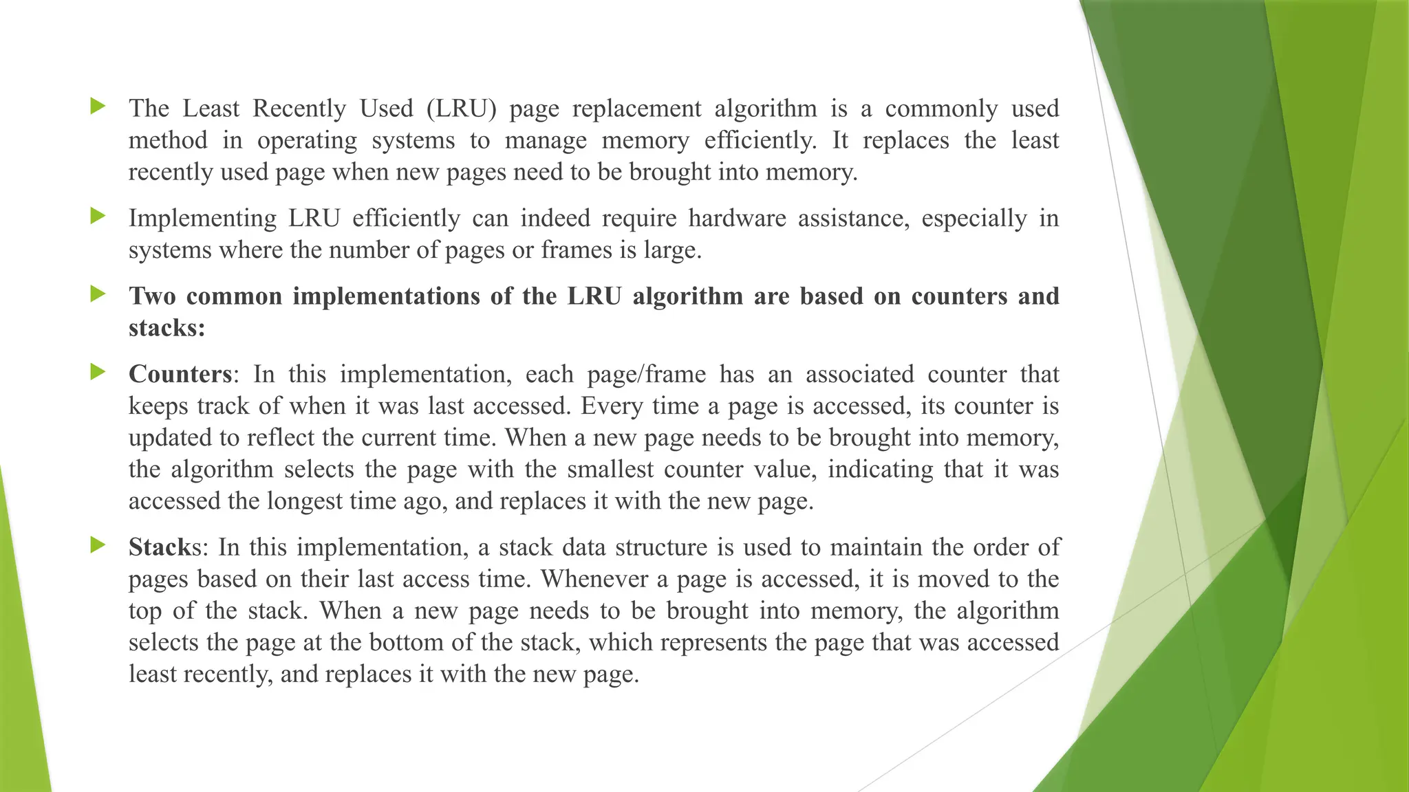  The Least Recently Used (LRU) page replacement algorithm is a commonly used
method in operating systems to manage memory efficiently. It replaces the least
recently used page when new pages need to be brought into memory.
 Implementing LRU efficiently can indeed require hardware assistance, especially in
systems where the number of pages or frames is large.
 Two common implementations of the LRU algorithm are based on counters and
stacks:
 Counters: In this implementation, each page/frame has an associated counter that
keeps track of when it was last accessed. Every time a page is accessed, its counter is
updated to reflect the current time. When a new page needs to be brought into memory,
the algorithm selects the page with the smallest counter value, indicating that it was
accessed the longest time ago, and replaces it with the new page.
 Stacks: In this implementation, a stack data structure is used to maintain the order of
pages based on their last access time. Whenever a page is accessed, it is moved to the
top of the stack. When a new page needs to be brought into memory, the algorithm
selects the page at the bottom of the stack, which represents the page that was accessed
least recently, and replaces it with the new page.
 