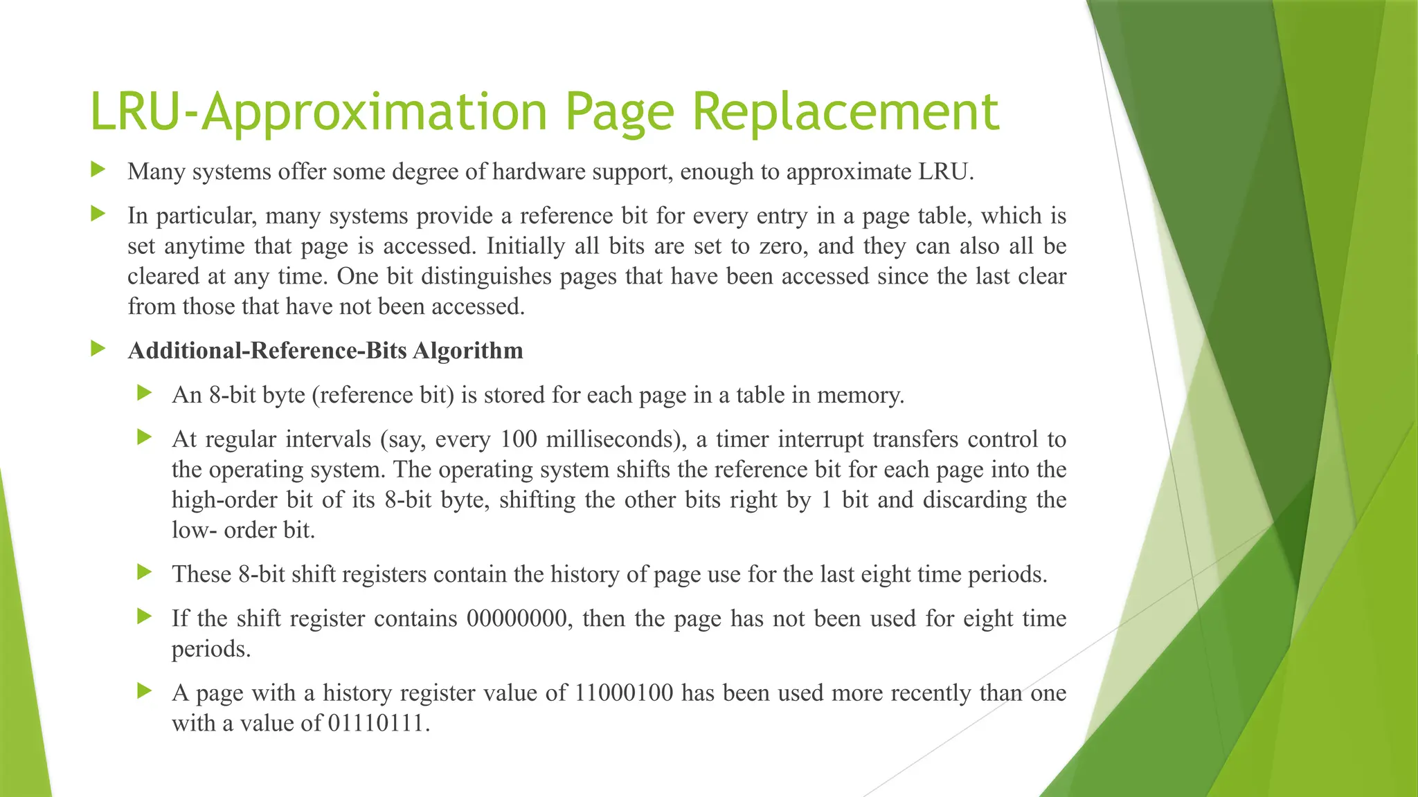 LRU-Approximation Page Replacement
 Many systems offer some degree of hardware support, enough to approximate LRU.
 In particular, many systems provide a reference bit for every entry in a page table, which is
set anytime that page is accessed. Initially all bits are set to zero, and they can also all be
cleared at any time. One bit distinguishes pages that have been accessed since the last clear
from those that have not been accessed.
 Additional-Reference-Bits Algorithm
 An 8-bit byte (reference bit) is stored for each page in a table in memory.
 At regular intervals (say, every 100 milliseconds), a timer interrupt transfers control to
the operating system. The operating system shifts the reference bit for each page into the
high-order bit of its 8-bit byte, shifting the other bits right by 1 bit and discarding the
low- order bit.
 These 8-bit shift registers contain the history of page use for the last eight time periods.
 If the shift register contains 00000000, then the page has not been used for eight time
periods.
 A page with a history register value of 11000100 has been used more recently than one
with a value of 01110111.
 