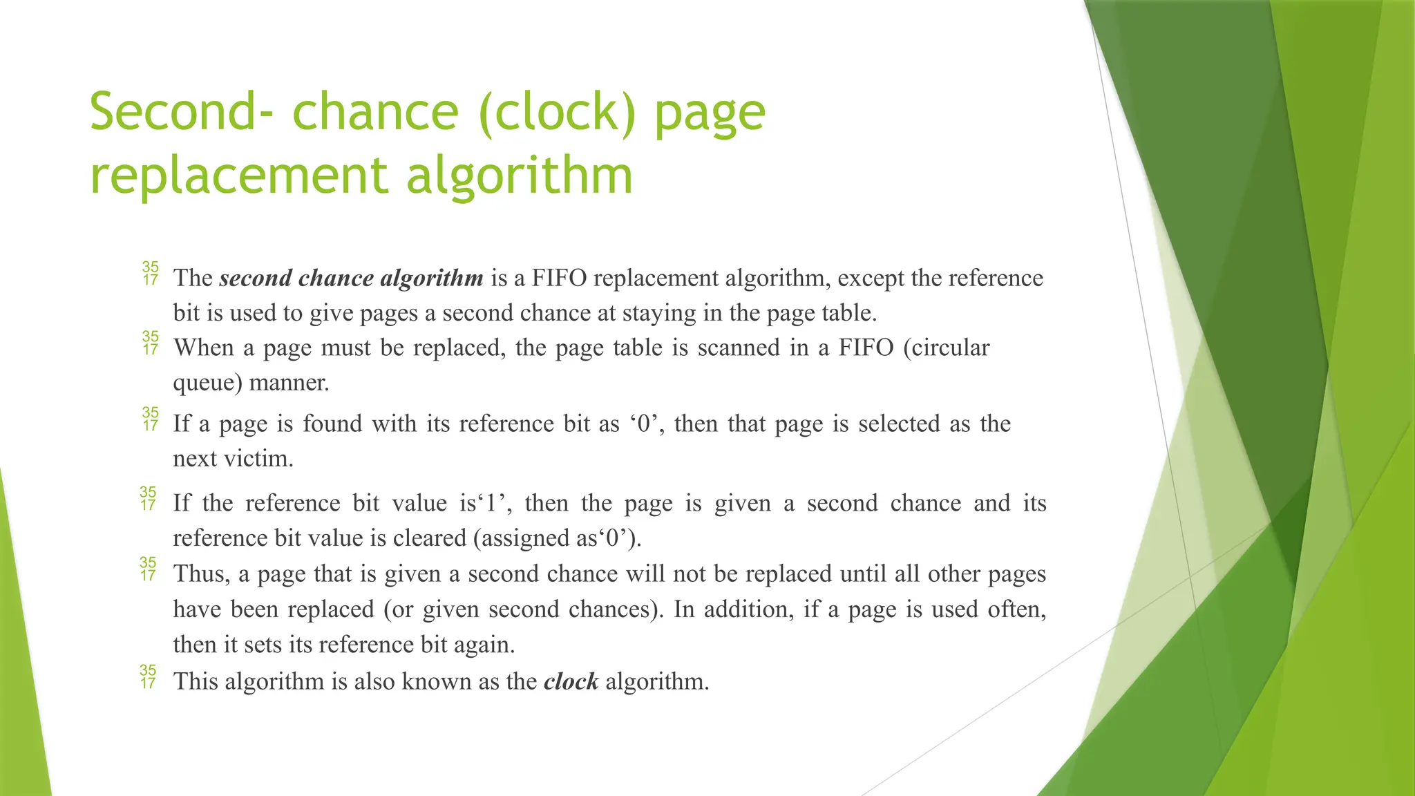 Second- chance (clock) page
replacement algorithm
 The second chance algorithm is a FIFO replacement algorithm, except the reference
bit is used to give pages a second chance at staying in the page table.
 When a page must be replaced, the page table is scanned in a FIFO (circular
queue) manner.
 If a page is found with its reference bit as ‘0’, then that page is selected as the
next victim.
 If the reference bit value is‘1’, then the page is given a second chance and its
reference bit value is cleared (assigned as‘0’).
 Thus, a page that is given a second chance will not be replaced until all other pages
have been replaced (or given second chances). In addition, if a page is used often,
then it sets its reference bit again.
 This algorithm is also known as the clock algorithm.
 
