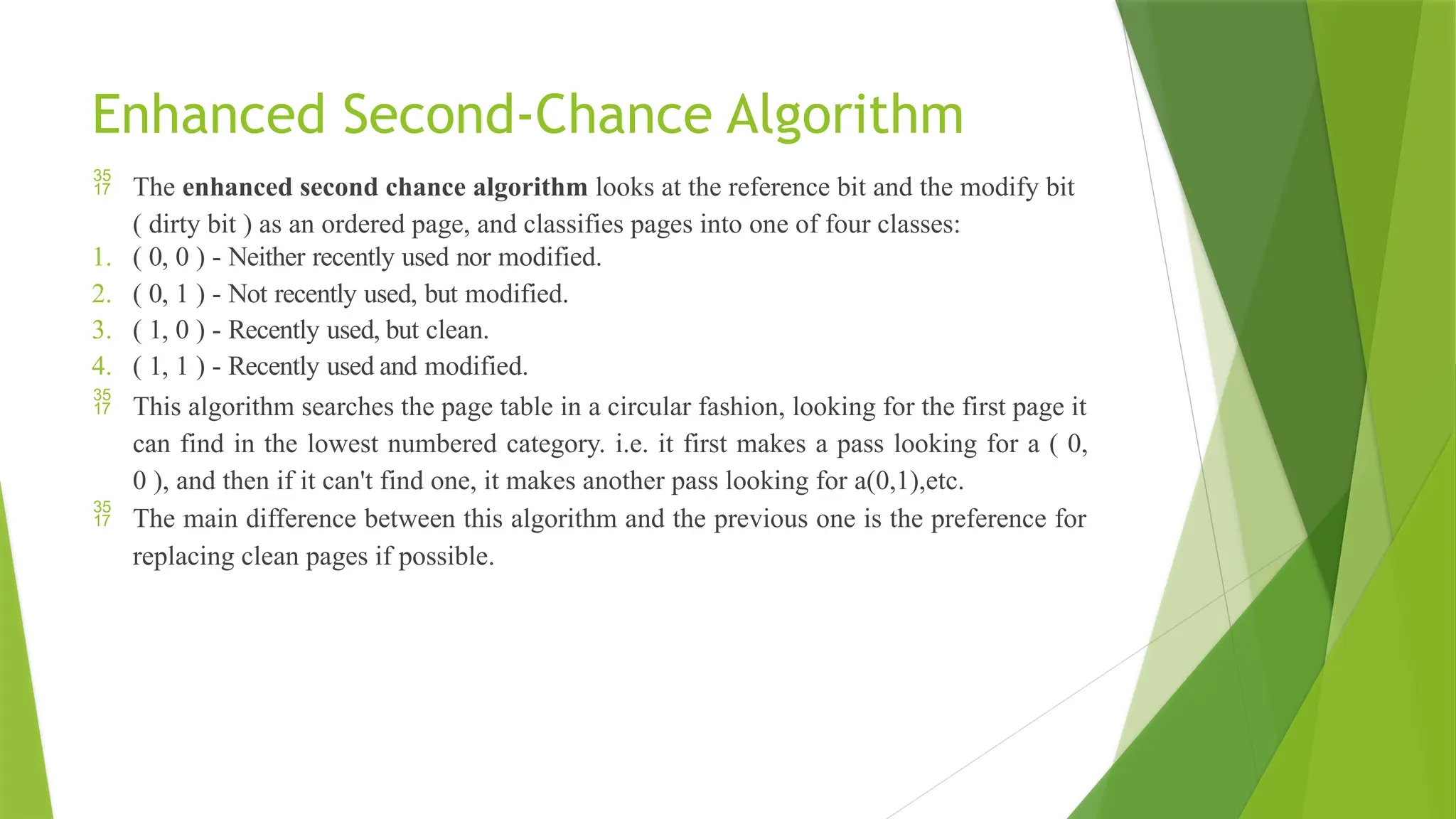 Enhanced Second-Chance Algorithm
 The enhanced second chance algorithm looks at the reference bit and the modify bit
( dirty bit ) as an ordered page, and classifies pages into one of four classes:
1. ( 0, 0 ) - Neither recently used nor modified.
2. ( 0, 1 ) - Not recently used, but modified.
3. ( 1, 0 ) - Recently used, but clean.
4. ( 1, 1 ) - Recently used and modified.
 This algorithm searches the page table in a circular fashion, looking for the first page it
can find in the lowest numbered category. i.e. it first makes a pass looking for a ( 0,
0 ), and then if it can't find one, it makes another pass looking for a(0,1),etc.
 The main difference between this algorithm and the previous one is the preference for
replacing clean pages if possible.
 