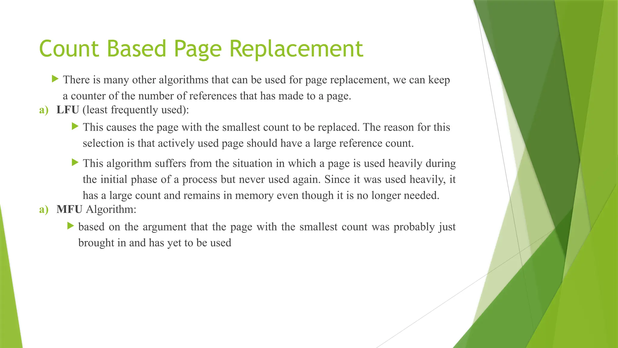 Count Based Page Replacement
 There is many other algorithms that can be used for page replacement, we can keep
a counter of the number of references that has made to a page.
a) LFU (least frequently used):
 This causes the page with the smallest count to be replaced. The reason for this
selection is that actively used page should have a large reference count.
 This algorithm suffers from the situation in which a page is used heavily during
the initial phase of a process but never used again. Since it was used heavily, it
has a large count and remains in memory even though it is no longer needed.
a) MFU Algorithm:
 based on the argument that the page with the smallest count was probably just
brought in and has yet to be used
 
