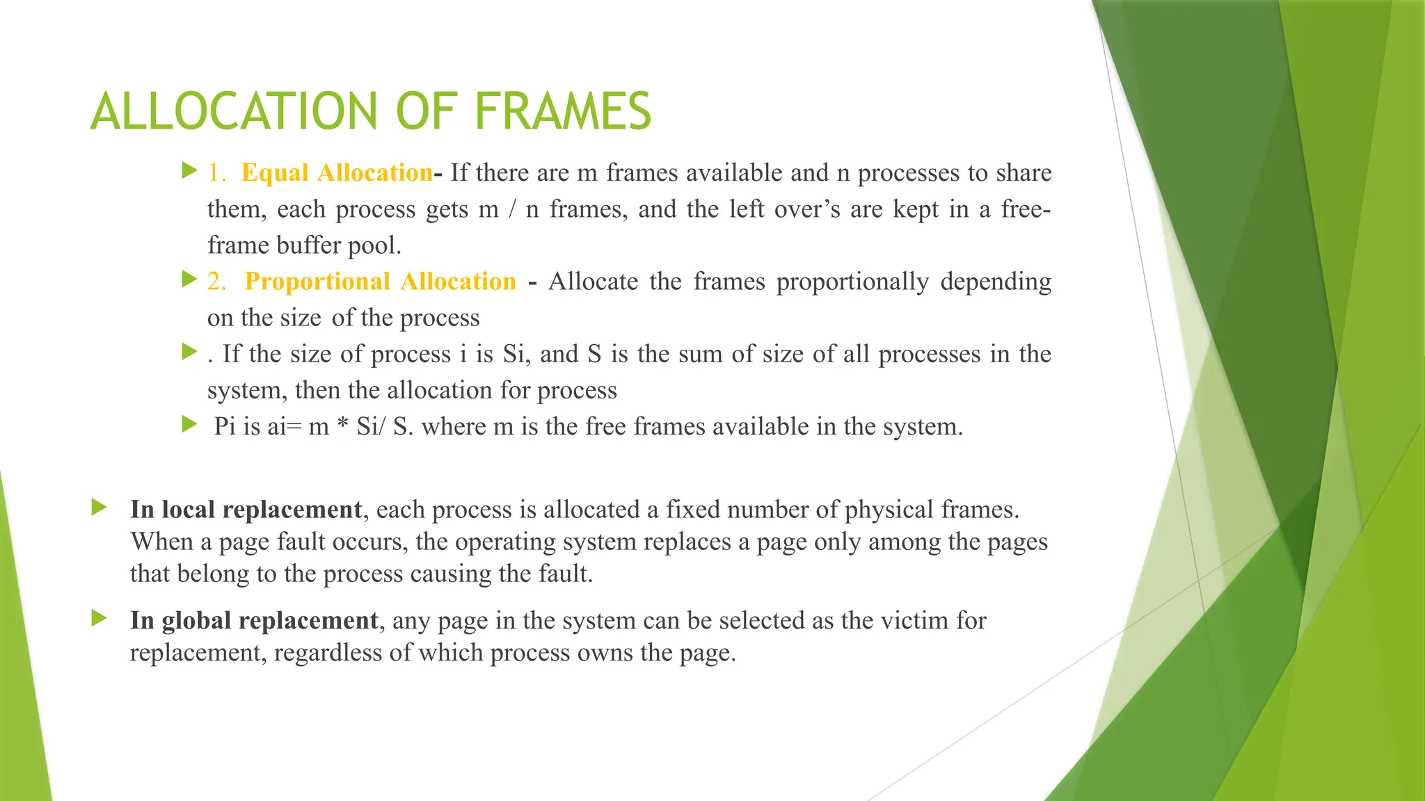 ALLOCATION OF FRAMES
 1. Equal Allocation- If there are m frames available and n processes to share
them, each process gets m / n frames, and the left over’s are kept in a free-
frame buffer pool.
 2. Proportional Allocation - Allocate the frames proportionally depending
on the size of the process
 . If the size of process i is Si, and S is the sum of size of all processes in the
system, then the allocation for process
 Pi is ai= m * Si/ S. where m is the free frames available in the system.
 In local replacement, each process is allocated a fixed number of physical frames.
When a page fault occurs, the operating system replaces a page only among the pages
that belong to the process causing the fault.
 In global replacement, any page in the system can be selected as the victim for
replacement, regardless of which process owns the page.
 