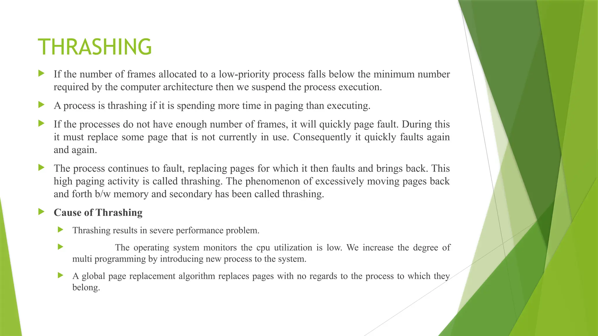 THRASHING
 If the number of frames allocated to a low-priority process falls below the minimum number
required by the computer architecture then we suspend the process execution.
 A process is thrashing if it is spending more time in paging than executing.
 If the processes do not have enough number of frames, it will quickly page fault. During this
it must replace some page that is not currently in use. Consequently it quickly faults again
and again.
 The process continues to fault, replacing pages for which it then faults and brings back. This
high paging activity is called thrashing. The phenomenon of excessively moving pages back
and forth b/w memory and secondary has been called thrashing.
 Cause of Thrashing
 Thrashing results in severe performance problem.
 The operating system monitors the cpu utilization is low. We increase the degree of
multi programming by introducing new process to the system.
 A global page replacement algorithm replaces pages with no regards to the process to which they
belong.
 