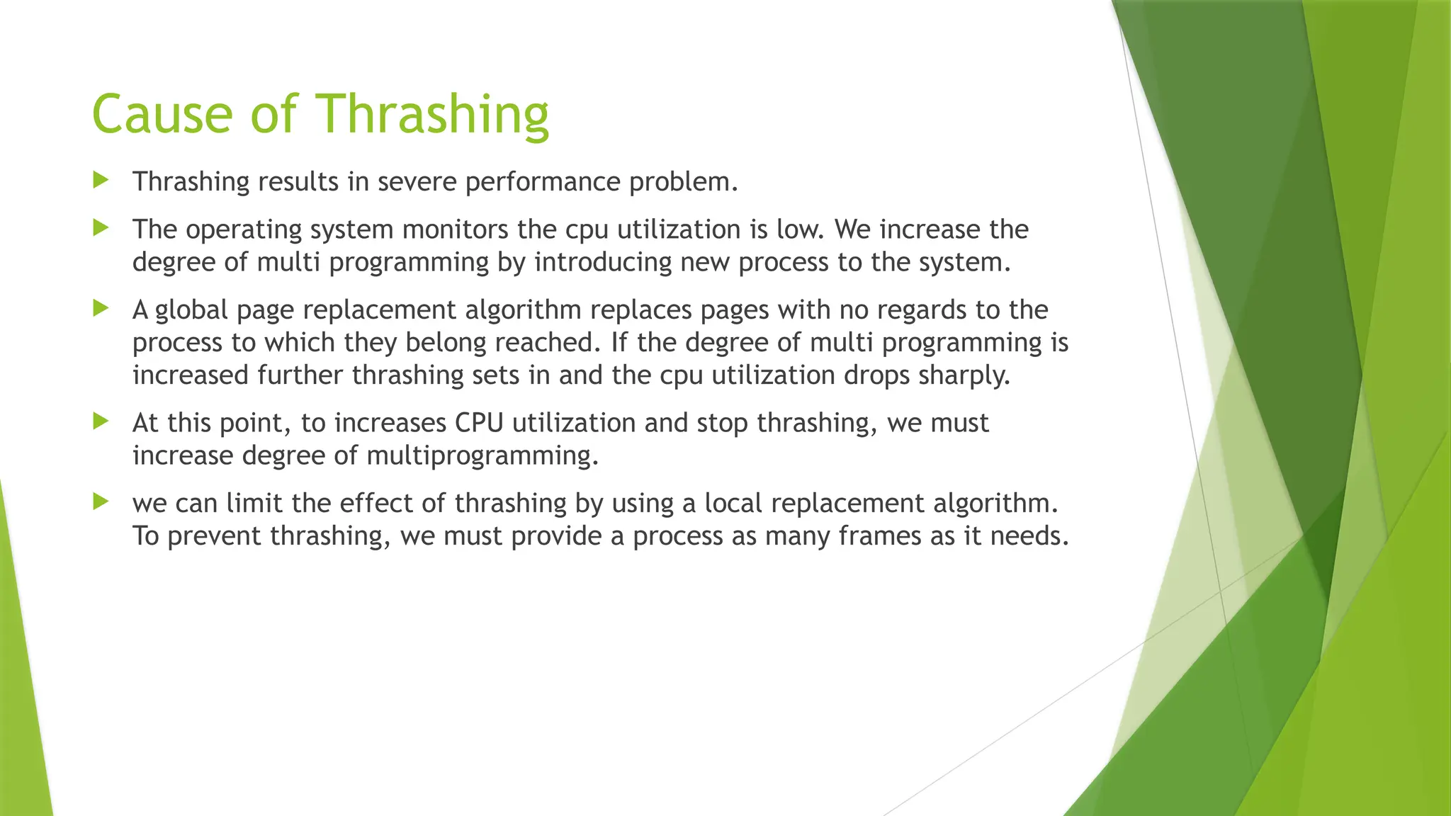 Cause of Thrashing
 Thrashing results in severe performance problem.
 The operating system monitors the cpu utilization is low. We increase the
degree of multi programming by introducing new process to the system.
 A global page replacement algorithm replaces pages with no regards to the
process to which they belong reached. If the degree of multi programming is
increased further thrashing sets in and the cpu utilization drops sharply.
 At this point, to increases CPU utilization and stop thrashing, we must
increase degree of multiprogramming.
 we can limit the effect of thrashing by using a local replacement algorithm.
To prevent thrashing, we must provide a process as many frames as it needs.
 