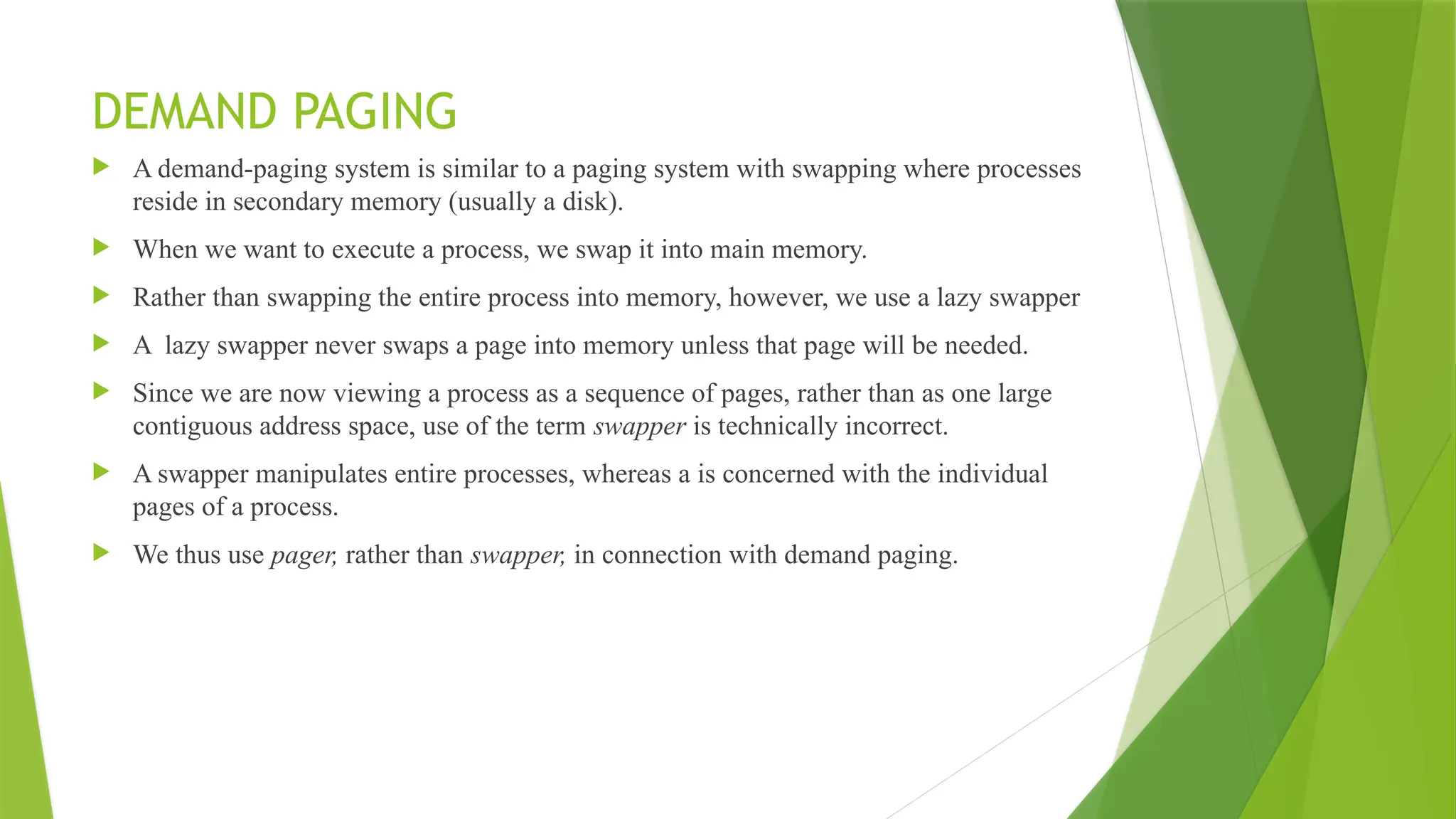 DEMAND PAGING
 A demand-paging system is similar to a paging system with swapping where processes
reside in secondary memory (usually a disk).
 When we want to execute a process, we swap it into main memory.
 Rather than swapping the entire process into memory, however, we use a lazy swapper
 A lazy swapper never swaps a page into memory unless that page will be needed.
 Since we are now viewing a process as a sequence of pages, rather than as one large
contiguous address space, use of the term swapper is technically incorrect.
 A swapper manipulates entire processes, whereas a is concerned with the individual
pages of a process.
 We thus use pager, rather than swapper, in connection with demand paging.
 
