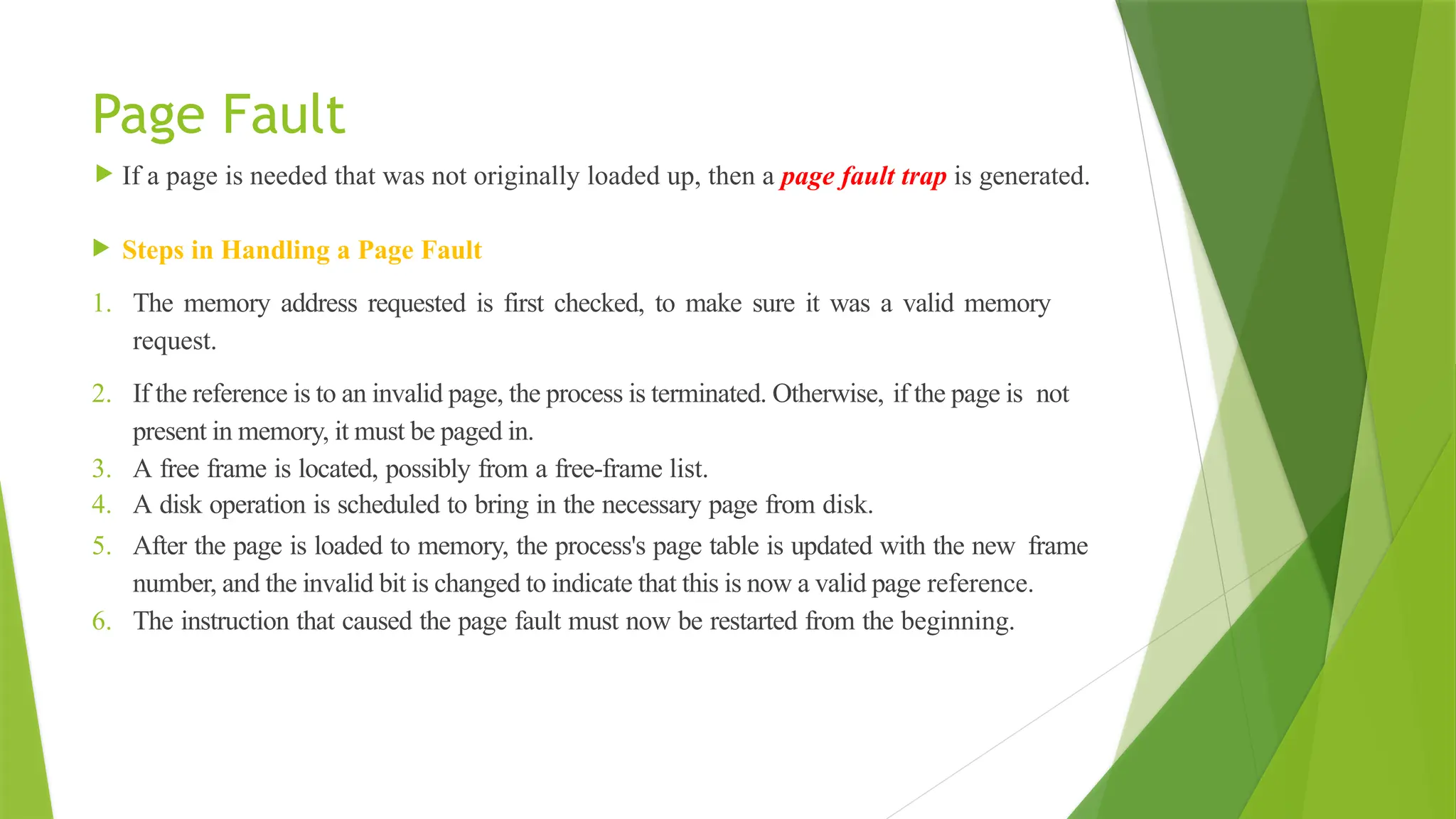 Page Fault
 If a page is needed that was not originally loaded up, then a page fault trap is generated.
 Steps in Handling a Page Fault
1. The memory address requested is first checked, to make sure it was a valid memory
request.
2. If the reference is to an invalid page, the process is terminated. Otherwise, if the page is not
present in memory, it must be paged in.
3. A free frame is located, possibly from a free-frame list.
4. A disk operation is scheduled to bring in the necessary page from disk.
5. After the page is loaded to memory, the process's page table is updated with the new frame
number, and the invalid bit is changed to indicate that this is now a valid page reference.
6. The instruction that caused the page fault must now be restarted from the beginning.
 