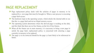 PAGE REPLACEMENT
 Page replacement policy deals with the solution of pages in memory to be
replaced by a new page that must be brought in. When a user process is executing
a page fault occurs.
 The hardware traps to the operating system, which checks the internal table to see
that this is a page fault and not an illegal memory access.
 The operating system determines where the derived page is residing on the disk,
and this finds that there are no free frames on the list of free frames.
 When all the frames are in main memory, it is necessary to bring a new page to
satisfy the page fault, replacement policy is concerned with selecting a page
currently in memory to be replaced.
 The page i,e to be removed should be the page i,e least likely to be referenced in
future.
 