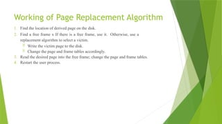 Working of Page Replacement Algorithm
1. Find the location of derived page on the disk.
2. Find a free frame x If there is a free frame, use it. Otherwise, use a
replacement algorithm to select a victim.
 Write the victim page to the disk.
 Change the page and frame tables accordingly.
3. Read the desired page into the free frame; change the page and frame tables.
4. Restart the user process.
 