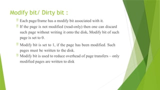 Modify bit/ Dirty bit :
 Each page/frame has a modify bit associated with it.
 If the page is not modified (read-only) then one can discard
such page without writing it onto the disk. Modify bit of such
page is set to 0.
 Modify bit is set to 1, if the page has been modified. Such
pages must be written to the disk.
 Modify bit is used to reduce overhead of page transfers – only
modified pages are written to disk
 