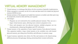 VIRTUAL MEMORY MANAGEMENT
 Virtual memory is a technique that allows for the execution of partially loaded process.
 When a program is executed, not all of its code and data need to be loaded into physical
memory (RAM) at once.
 Instead, portions of the program are loaded into memory as needed, and other parts may
be temporarily stored on disk until they are required.
 Advantages:
 Programs are not restricted by the available physical memory. They can use a
larger virtual memory space, allowing more extensive programs to run.
 Since each program uses less physical memory, multiple programs can run
simultaneously, enhancing throughput and CPU utilization..
 Virtual memory is the separation of users logical memory from physical memory.
This separation enables a large virtual memory to be available even with limited
physical memory, providing more flexibility and efficiency in memory usage.
 Logical memory separation also allows for files and memory to be shared among
different processes through page sharing, promoting better resource utilization.
 