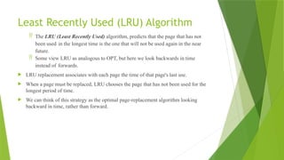 Least Recently Used (LRU) Algorithm
 The LRU (Least Recently Used) algorithm, predicts that the page that has not
been used in the longest time is the one that will not be used again in the near
future.
 Some view LRU as analogous to OPT, but here we look backwards in time
instead of forwards.
 LRU replacement associates with each page the time of that page's last use.
 When a page must be replaced, LRU chooses the page that has not been used for the
longest period of time.
 We can think of this strategy as the optimal page-replacement algorithm looking
backward in time, rather than forward.
 