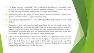  The Least Recently Used (LRU) page replacement algorithm is a commonly used
method in operating systems to manage memory efficiently. It replaces the least
recently used page when new pages need to be brought into memory.
 Implementing LRU efficiently can indeed require hardware assistance, especially in
systems where the number of pages or frames is large.
 Two common implementations of the LRU algorithm are based on counters and
stacks:
 Counters: In this implementation, each page/frame has an associated counter that
keeps track of when it was last accessed. Every time a page is accessed, its counter is
updated to reflect the current time. When a new page needs to be brought into memory,
the algorithm selects the page with the smallest counter value, indicating that it was
accessed the longest time ago, and replaces it with the new page.
 Stacks: In this implementation, a stack data structure is used to maintain the order of
pages based on their last access time. Whenever a page is accessed, it is moved to the
top of the stack. When a new page needs to be brought into memory, the algorithm
selects the page at the bottom of the stack, which represents the page that was accessed
least recently, and replaces it with the new page.
 