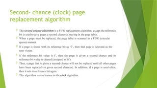 Second- chance (clock) page
replacement algorithm
 The second chance algorithm is a FIFO replacement algorithm, except the reference
bit is used to give pages a second chance at staying in the page table.
 When a page must be replaced, the page table is scanned in a FIFO (circular
queue) manner.
 If a page is found with its reference bit as ‘0’, then that page is selected as the
next victim.
 If the reference bit value is‘1’, then the page is given a second chance and its
reference bit value is cleared (assigned as‘0’).
 Thus, a page that is given a second chance will not be replaced until all other pages
have been replaced (or given second chances). In addition, if a page is used often,
then it sets its reference bit again.
 This algorithm is also known as the clock algorithm.
 
