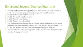 Enhanced Second-Chance Algorithm
 The enhanced second chance algorithm looks at the reference bit and the modify bit
( dirty bit ) as an ordered page, and classifies pages into one of four classes:
1. ( 0, 0 ) - Neither recently used nor modified.
2. ( 0, 1 ) - Not recently used, but modified.
3. ( 1, 0 ) - Recently used, but clean.
4. ( 1, 1 ) - Recently used and modified.
 This algorithm searches the page table in a circular fashion, looking for the first page it
can find in the lowest numbered category. i.e. it first makes a pass looking for a ( 0,
0 ), and then if it can't find one, it makes another pass looking for a(0,1),etc.
 The main difference between this algorithm and the previous one is the preference for
replacing clean pages if possible.
 