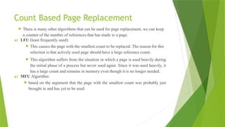 Count Based Page Replacement
 There is many other algorithms that can be used for page replacement, we can keep
a counter of the number of references that has made to a page.
a) LFU (least frequently used):
 This causes the page with the smallest count to be replaced. The reason for this
selection is that actively used page should have a large reference count.
 This algorithm suffers from the situation in which a page is used heavily during
the initial phase of a process but never used again. Since it was used heavily, it
has a large count and remains in memory even though it is no longer needed.
a) MFU Algorithm:
 based on the argument that the page with the smallest count was probably just
brought in and has yet to be used
 