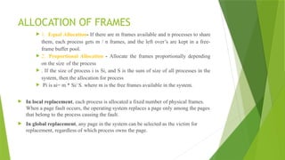 ALLOCATION OF FRAMES
 1. Equal Allocation- If there are m frames available and n processes to share
them, each process gets m / n frames, and the left over’s are kept in a free-
frame buffer pool.
 2. Proportional Allocation - Allocate the frames proportionally depending
on the size of the process
 . If the size of process i is Si, and S is the sum of size of all processes in the
system, then the allocation for process
 Pi is ai= m * Si/ S. where m is the free frames available in the system.
 In local replacement, each process is allocated a fixed number of physical frames.
When a page fault occurs, the operating system replaces a page only among the pages
that belong to the process causing the fault.
 In global replacement, any page in the system can be selected as the victim for
replacement, regardless of which process owns the page.
 