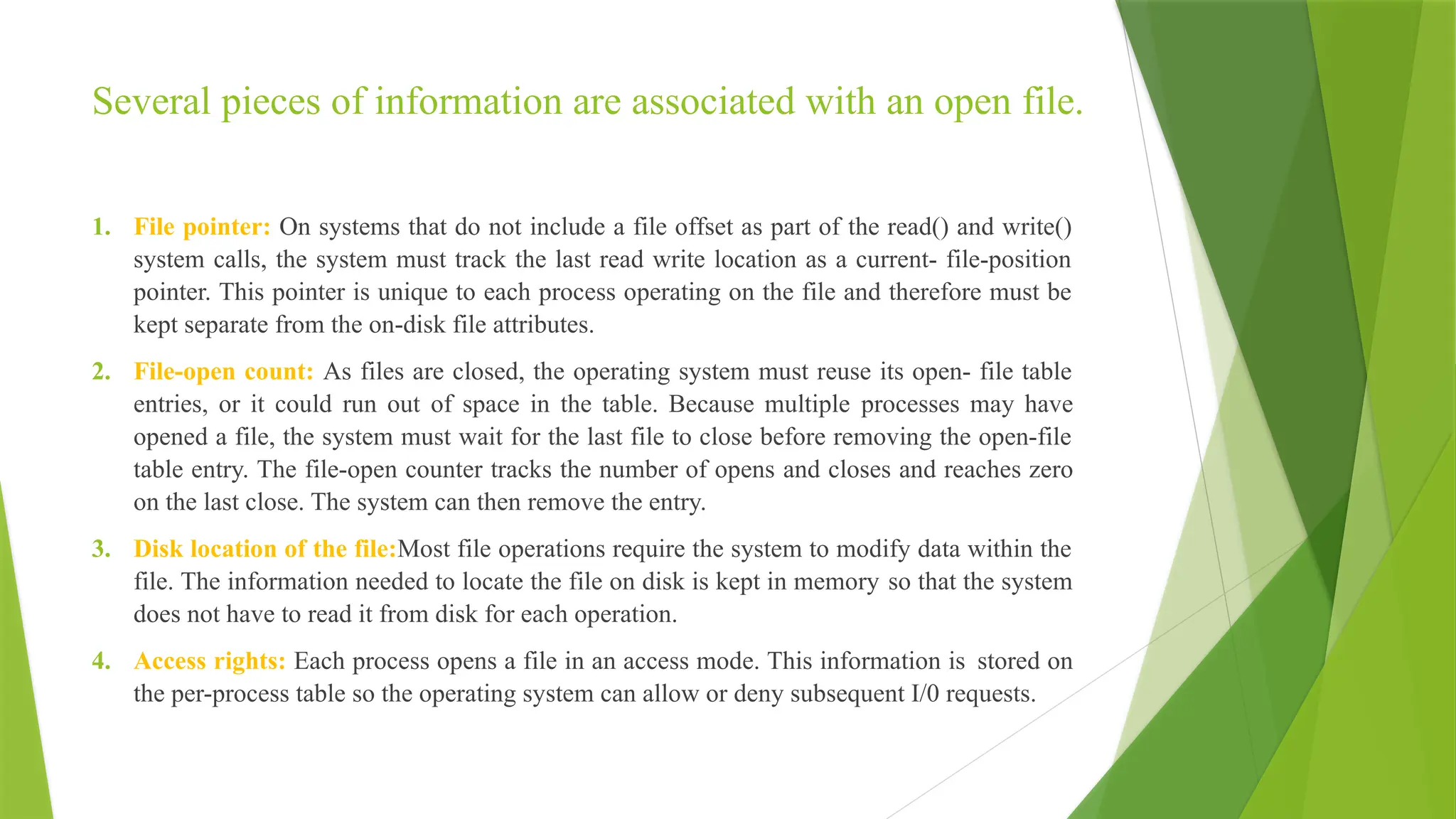 Several pieces of information are associated with an open file.
1. File pointer: On systems that do not include a file offset as part of the read() and write()
system calls, the system must track the last read write location as a current- file-position
pointer. This pointer is unique to each process operating on the file and therefore must be
kept separate from the on-disk file attributes.
2. File-open count: As files are closed, the operating system must reuse its open- file table
entries, or it could run out of space in the table. Because multiple processes may have
opened a file, the system must wait for the last file to close before removing the open-file
table entry. The file-open counter tracks the number of opens and closes and reaches zero
on the last close. The system can then remove the entry.
3. Disk location of the file:Most file operations require the system to modify data within the
file. The information needed to locate the file on disk is kept in memory so that the system
does not have to read it from disk for each operation.
4. Access rights: Each process opens a file in an access mode. This information is stored on
the per-process table so the operating system can allow or deny subsequent I/0 requests.
 
