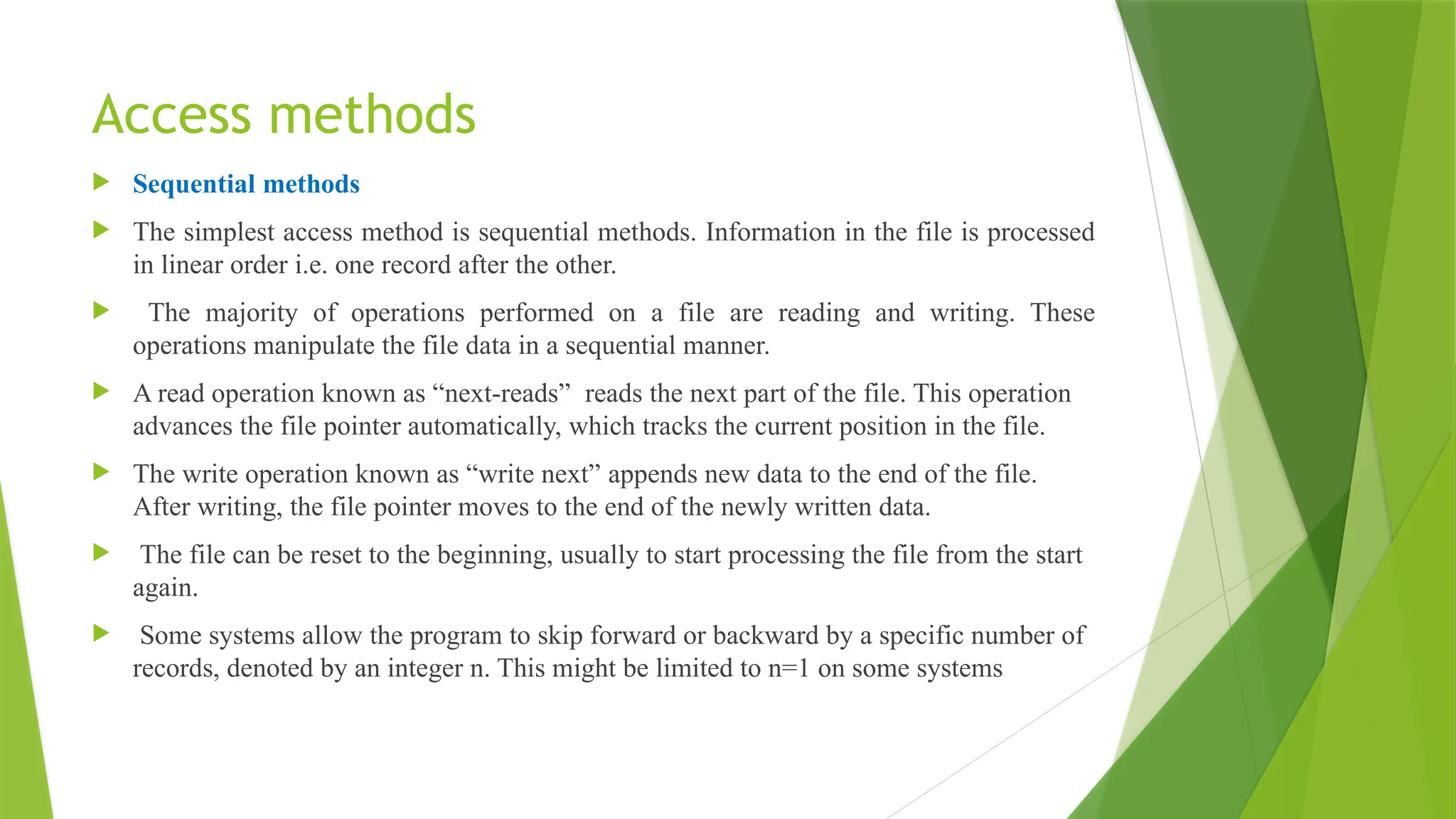 Access methods
 Sequential methods
 The simplest access method is sequential methods. Information in the file is processed
in linear order i.e. one record after the other.
 The majority of operations performed on a file are reading and writing. These
operations manipulate the file data in a sequential manner.
 A read operation known as “next-reads” reads the next part of the file. This operation
advances the file pointer automatically, which tracks the current position in the file.
 The write operation known as “write next” appends new data to the end of the file.
After writing, the file pointer moves to the end of the newly written data.
 The file can be reset to the beginning, usually to start processing the file from the start
again.
 Some systems allow the program to skip forward or backward by a specific number of
records, denoted by an integer n. This might be limited to n=1 on some systems
 