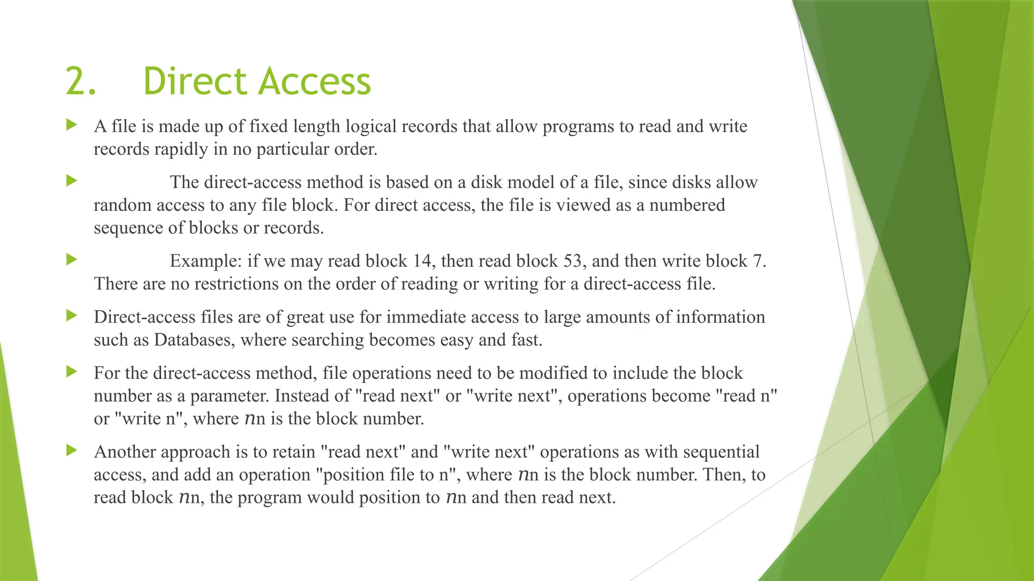 2. Direct Access
 A file is made up of fixed length logical records that allow programs to read and write
records rapidly in no particular order.
 The direct-access method is based on a disk model of a file, since disks allow
random access to any file block. For direct access, the file is viewed as a numbered
sequence of blocks or records.
 Example: if we may read block 14, then read block 53, and then write block 7.
There are no restrictions on the order of reading or writing for a direct-access file.
 Direct-access files are of great use for immediate access to large amounts of information
such as Databases, where searching becomes easy and fast.
 For the direct-access method, file operations need to be modified to include the block
number as a parameter. Instead of "read next" or "write next", operations become "read n"
or "write n", where n is the block number.
𝑛
 Another approach is to retain "read next" and "write next" operations as with sequential
access, and add an operation "position file to n", where n is the block number. Then, to
𝑛
read block n, the program would position to n and then read next.
𝑛 𝑛
 