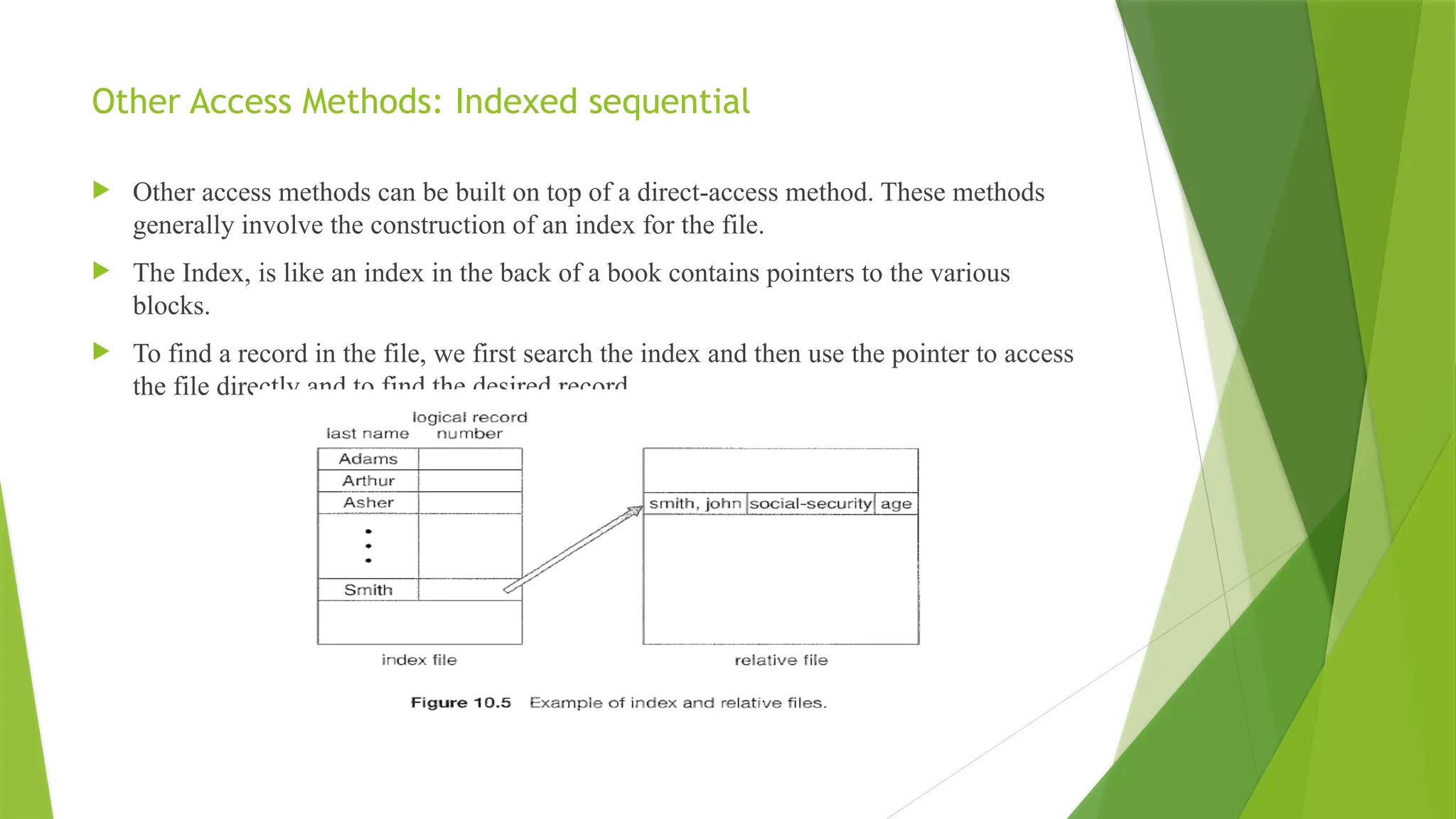 Other Access Methods: Indexed sequential
 Other access methods can be built on top of a direct-access method. These methods
generally involve the construction of an index for the file.
 The Index, is like an index in the back of a book contains pointers to the various
blocks.
 To find a record in the file, we first search the index and then use the pointer to access
the file directly and to find the desired record.
 