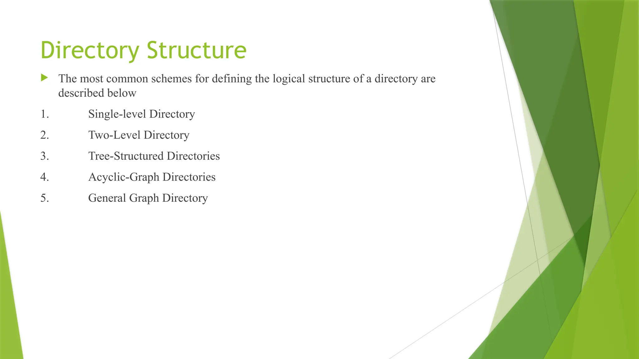 Directory Structure
 The most common schemes for defining the logical structure of a directory are
described below
1. Single-level Directory
2. Two-Level Directory
3. Tree-Structured Directories
4. Acyclic-Graph Directories
5. General Graph Directory
 