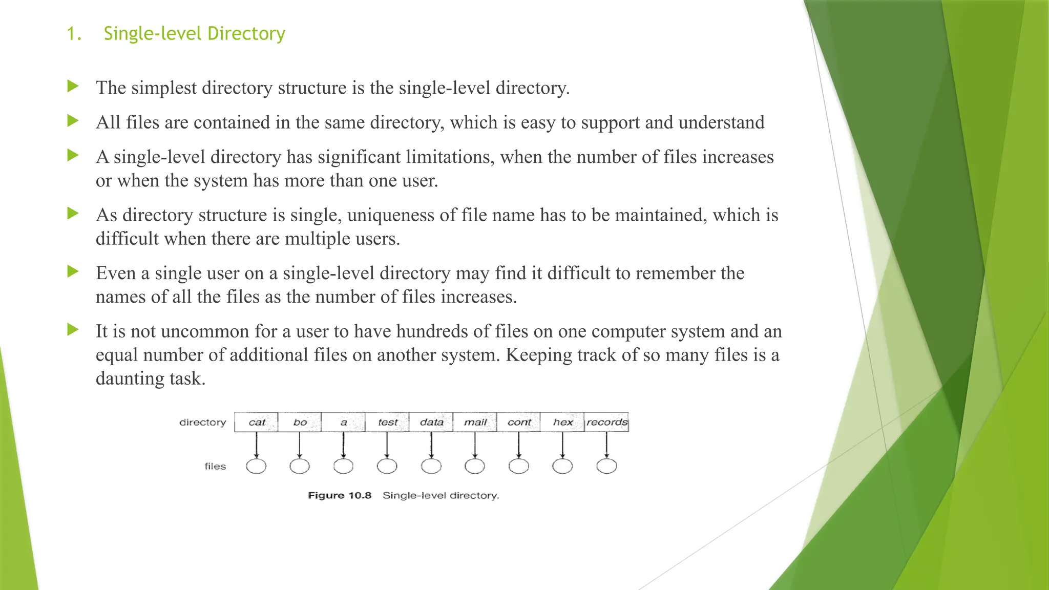 1. Single-level Directory
 The simplest directory structure is the single-level directory.
 All files are contained in the same directory, which is easy to support and understand
 A single-level directory has significant limitations, when the number of files increases
or when the system has more than one user.
 As directory structure is single, uniqueness of file name has to be maintained, which is
difficult when there are multiple users.
 Even a single user on a single-level directory may find it difficult to remember the
names of all the files as the number of files increases.
 It is not uncommon for a user to have hundreds of files on one computer system and an
equal number of additional files on another system. Keeping track of so many files is a
daunting task.
 