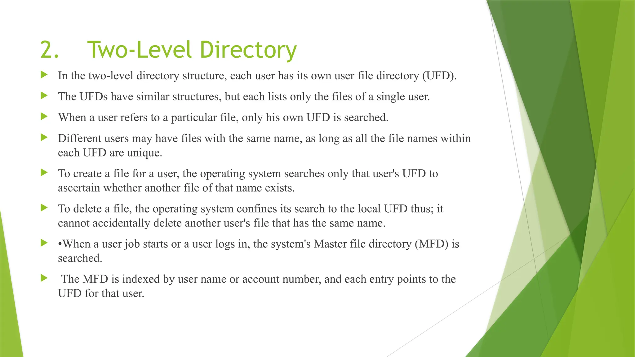 2. Two-Level Directory
 In the two-level directory structure, each user has its own user file directory (UFD).
 The UFDs have similar structures, but each lists only the files of a single user.
 When a user refers to a particular file, only his own UFD is searched.
 Different users may have files with the same name, as long as all the file names within
each UFD are unique.
 To create a file for a user, the operating system searches only that user's UFD to
ascertain whether another file of that name exists.
 To delete a file, the operating system confines its search to the local UFD thus; it
cannot accidentally delete another user's file that has the same name.
 •When a user job starts or a user logs in, the system's Master file directory (MFD) is
searched.
 The MFD is indexed by user name or account number, and each entry points to the
UFD for that user.
 