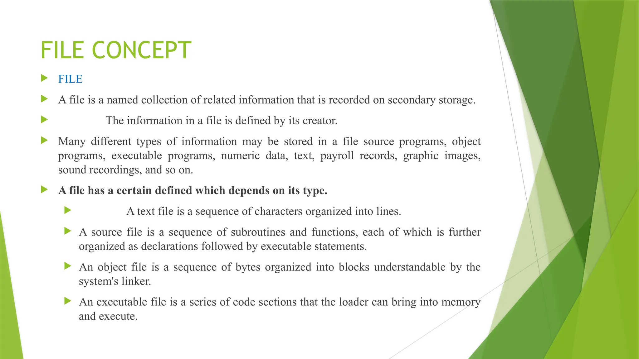 FILE CONCEPT
 FILE
 A file is a named collection of related information that is recorded on secondary storage.
 The information in a file is defined by its creator.
 Many different types of information may be stored in a file source programs, object
programs, executable programs, numeric data, text, payroll records, graphic images,
sound recordings, and so on.
 A file has a certain defined which depends on its type.
 A text file is a sequence of characters organized into lines.
 A source file is a sequence of subroutines and functions, each of which is further
organized as declarations followed by executable statements.
 An object file is a sequence of bytes organized into blocks understandable by the
system's linker.
 An executable file is a series of code sections that the loader can bring into memory
and execute.
 